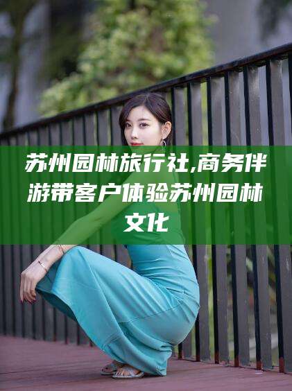 海拉尔苏州园林旅行社,商务伴游带客户体验苏州园林文化