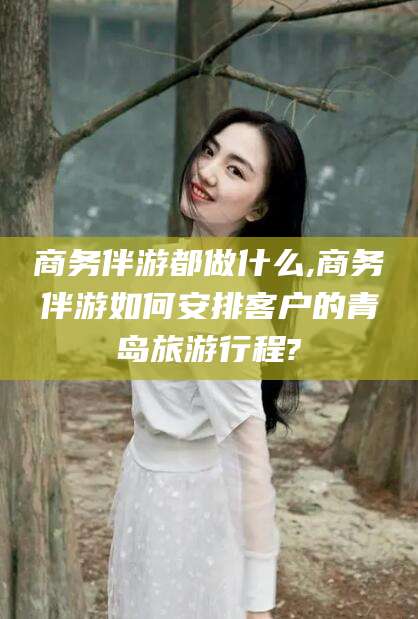 海拉尔商务伴游都做什么,商务伴游如何安排客户的青岛旅游行程?