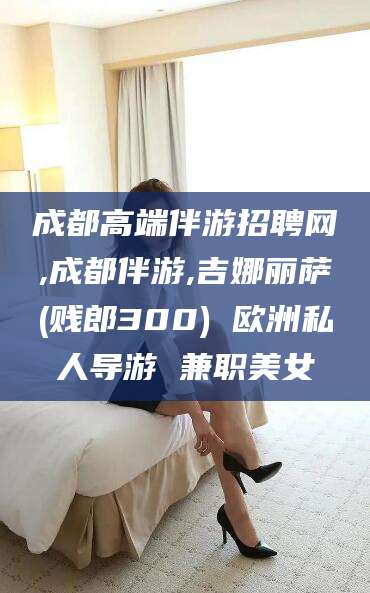 海拉尔成都高端伴游招聘网,成都伴游,吉娜丽萨(贱郎300) 欧洲私人导游 兼职美女