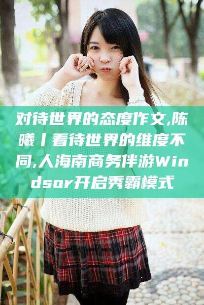 海拉尔对待世界的态度作文,陈曦丨看待世界的维度不同,人海南商务伴游Windsor开启秀霸模式